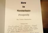 How to Masturbate Properly By Turbo Masturbo Volume One Dedicated to Steven, Segal and the only wrist he can twist in Real Life even when it gets hard. (hopefully) lling Your