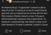 Anonymous participant 1h · • No rehoming fee plz. I'd appreciate if someone is able to drop off as well. I'm looking for an esa for myself. Must be good with cats my husband has his cat here with him and I. Potty trained or litterbox trained is a must. If the pup is Kennel trained that's awesome I have a spare kennel. I'm looking for a small breed dog. Not medium or large. As for kitten between 8-10 weeks is preferred. Location is Tucson Like Comment Share