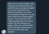 Hey so I'm a newer Vtuber and I love your Gura sketch! But you said that you normally do digital art so can I post that Gura sketch and claim it as mine? You already do digital art so you don't need to be posting paper art too. That's just too much talent hogging and your being selfish for also doing art on paper. Help out a small Vtuber and let me gain some fame. I love Gura more than you anyway