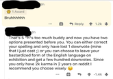 1 Award 9h Bruhhhhhh Reply 1.2k 8h That's 5 "h"s too much buddy and now you have two options presented before you. You can either correct your spelling and only have lost 1 downvote (mine that I just cast ;) or you can choose to leave your bastardized form of the English language on exhibition and get a few hundred downvotes. Since you only have 2k karma in 2 years on reddit I recommend you choose wisely -1.4k