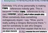 Anonymous 11/19/15(Thu)19:20:19 No.7370618 Definitely 11% of my personality is making TTRPG references nobody gets. This is because I make TTRPG references to my own campaign, which only 4 other people play. When somebody does something outrageously stupid, I say, "Wow, you're really pulling a Gregory Berrycone there." I wait for somebody to ask who Gregory Berrycone is, and then explain that he is a non-player character in my campaign they aren't playing in.