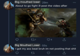Big mouthed loser 29m About to go fight ill post the video after 271 Big Mouthed Loser - 55s 4 I got my ass beat bruh im not posting that s---