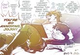 OH! HMMM? он M MMMM? WHAT ANYWAY, I DON'T ACTUALLY AH! I HAVEN'T AH~ EXAC- CAN YOU REALLY UNDERSTAND THIS BOOK FINISHED READING THIS TLY MOVE YOUR LIKE FINGER THAT PAGE YET! You DOING, DIO?! DIO, CAN YOU BRING THAT A LITTLE? BOOK CLOSER? I CAN'T READ IT FROM HERE. IT BLOCKS THE TEXT. DIO, WHAT EXACTLY IS ARE YOU'RE SO ANNOYING, JOJO!! THIS BOOK ABOUT? DON'T TURN IT SO QUICK- LY! DIO & JoJo