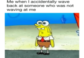 Me when I accidentally wave back at someone who was not waving at me