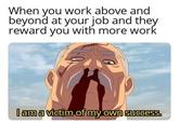 When you work above and beyond at your job and they reward you with more work I am a victim of my own success.