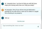 Hi, Jacquelyn here, I am here to help you with the issue. Hope you're doing well:) How can I help you today? Hi Jacquelyn. One of your drivers has just delivered a package for my wife and as I went out to collect it I caught him urinating on my property Ohh no End this chat Type something like 'return an item'