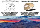 The Chinese government in the 80s Reinhold Messner Hey, do you wanna be the first guy to climb the sacred Mount Kailash in Tibet? No thanks, "If we conquer this mountain, then we conquer something in people's souls.