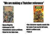 "We are making a Thatcher reference" WARHAMMER FANTASY ROLE PLAY CODEX ORKS GRIM WORLD OF PERILOUS ADVENTURE WARHAMMER 0.000 SUPPLEMENT GAMES WORKSHOP >Queen Magritta >Enthroned in 1979 >Immediately causes problems >Hated for her labor laws >One character vaguely sounds like her name if you say his full name, which is seldom used >Thats it