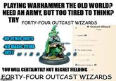 PLAYING WARHAMMER THE OLD WORLD? NEED AN ARMY, BUT TOO TIRED TO THINK? TRY FORTY-FOUR OUTCAST WIZARDS General → Outcast Wizard 73 pts NO OTHER UNITS NO MAGIC ITEMS JUST WA The Might of Miragliano The Renegade Knight The Noble Outlaw Haid the Line! Handgun Repeater handgun YOU WILL CERTAINTILY NOT REGRET FIELDING O FORTY-FOUR OUTCAST WIZARDS imgflip.com Longbow