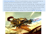 Manipulation (The Custodians are touched by a spark of the Emperor's own power, which manifests as a supernatural warding, making it so that bullets and bolts are turned aside at the last moment, blades fail to strike home, and even the psychic powers of the foe can suddenly and inexplicably flicker away to nothing [8]), Energy