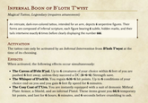 INFERNAL BOON OF B'LOTH T'WYST Magical Tattoo, Legendary (requires attunement) An intricate, dark-iron-colored tattoo, intended for an arm, depicts 6 serpentine figures. Their forms are composed of infernal scripture, each figure bearing 6 subtle, hidden marks, and their tails intertwine exactly 6 times before clearly displaying the number 666. ACTIVATION The tattoo can only be activated by an Infernal Intervention from B'loth T'wyst at the time of its choosing. Effects When activated, the following effects occur simultaneously: • The Caress of B'eht R'yal. Up to 6 creatures of your choice within 6 feet of you are pushed 6 feet away, unless they succeed a DC (6+6+6) Strength save. ⚫ The Whisper of D'zeh'iit. You regain 6d6+6 hit points. Up to 6 conditions of your choice end on you and you gain 6 feet fly speed for 6 minutes. • The Cosy Coat of T'Urn. You are instantly equipped with a suit of demonic Mithral Plate Armor, a Shield, and an infernal Pistol. These items grant you 66/6 temporary hit points, and last for 6 hours, 6 minutes, and 6 seconds before crumbling to ash.