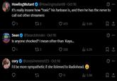 HowlingMutant @Howlingmutant • Oct 16 It's really insane how “toxic” his fanbase is, and then he has the nerve to call out other streamers 5 173 @Sean Johnskn⚫ Oct 16 479 ili 9.8K Sean Is anyone shocked? I mean other than Kaya... cory 173 @corysimmons123 Oct 16 ⚫ 328 ilil 4.2K I'd be more sympathetic if she listened to Radiohead. 27 11 ili 5.9K