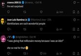 cranss.888 @cranss Oct 16 I'm not surprised 27 Jose Luis Ramirez Jr. @RamirezLJose ⚫ 23h Identitarians are such wonderful people 1 27 ill 840 1 l 411 1 0 --@n1ghtkitten. Oct 16 "i was giving that millionaire money because i was an idiot" she so real for that 1 272 223 ill 3K