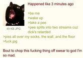 49 KB JPG Happened like 3 minutes ago >be me >wake up >take a pee >pee splits into two streams cuz d---'s retarded >piss all over my socks, the wall, and the floor >f---.jpg Bout to chop this f------ thing off swear to god I'm so mad.