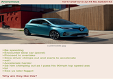 Anonymous 10/17/25(Fri)13:32:44 No.82830743 cuckmobile.jpg ZOE >Be speeding >Encounter slow car (picrel) >Proceed to overtake >Slow driver chimps out and starts to accelerate >w--? >Accelerate harder >Se him chimping out as I pass his 90mph top speed ass >lol >See ya later f----- Why are they like this?