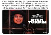 DM: While sitting in the tavern a waiter named Richard asked for your order... Player: What's been poppin lately D---? (3 sessions and 5 weeks later later): THE COMPLETELY MADE-UP ADVENTURES OF D--- TURPIN <tv+