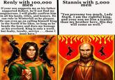 Renly with 100,000 men If your son supports me as his father supported Robert, he'll not find me ungenerous. I will gladly confirm him in all his lands, titles, and honors. He can rule in Winterfell as he pleases. He can even go on calling himself King in the North if he likes, so long as he bends the knee and does me homage as his overlord. King is only a word, but fealty, loyalty, service. . . those I must have." Stannis with 5,000 men "You presume too much, Lady Stark. I am the rightful king, than my brother here. His day and your son no less a traitor will come as well."
