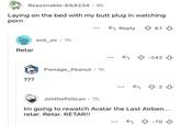 Reasonable-Elk8234 • 8h Laying on the bed with my butt plug in watching p--- Retar ??? evil_sir .7h Pwnage_Peanut ⚫ 1h Reply 61 -242 5823 Jimthe Pelican • 7h Im going to rewatch Avatar the Last Airben... retar. Retar. RETAR!! + -70 ↓