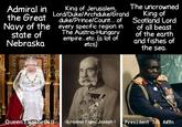 Admiral in the Great Navy of the state of Nebraska King of Jerusalem, Lord/Duke/Archduke/Grand duke/Prince/Count... of every specific region in The Austria-Hungary empire...etc..(a lot of etcs) The uncrowned King of Scotland Lord of all beast of the earth and fishes of the sea. MOTOL Queen Elizabeth II Emperor Franz Joseph I President Idi Amin