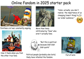 Online Fandom in 2025 starter pack 10T MAYO 3202 (1) "Umm, actually, you don't realize the importance of us changing (insert thing) to fit our wider audience." Pointless civil war constantly ongoing. More than likely infiltrated by "fans" who aren't actually fans. Original soylent dy "But this is political because blah blah blah quote" How it feels when you find the other true fans. Political people (probably also bots) likely have infested the fandom. Full of bots