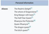 Aliases Personal Information The Realm's Delight[7] The w---- of Dragonstone [7] King Maegor with teats [7] The Half-Year Queen [7] Rhaenyra the Pretender[8] Queen Rhaenyra[9] The dragon queen [9] The bitch queen [9]