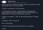 Mathota @mathota.bsky.social Asked the guild head if this quest was Research, or Combat They looked confused I showed them a detailed diagram explaining the difference between a Research and Combat quest. They Laugh. "Its a good Quest" they say I begin the Quest Its Combat I have prepared Research spells I die