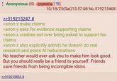 Anonymous (ID: q2qKt80q) = 10/18/25(Sat) 15:57:08 No.519215468 >>519215247 # >anon x make claims >anon y asks for evidence supporting claims >anon x crashes out over being asked to support his claims >anon x also explicitly admits he doesn't do real research and posts Al hallucinations No teacher would ever ask you to make him look good. But you should really be a friend to yourself. Friends save friends from being incorrigible idiots. >>519215853 #