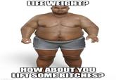 LIFE WEIGHT? imgflip.com HOW ABOUT YOU LIFT SOME BITCHES?