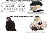 Me Fanatically serving the Empire You are traitors to the empire, punishable by death! One Andor-Monologue Later At your service my King