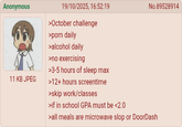 Anonymous 11 KB JPEG 19/10/2025, 16:52:19 >October challenge >p--- daily >alcohol daily >no exercising >3-5 hours of sleep max >12+ hours screentime >skip work/classes >if in school GPA must be <2.0 No.89528914 >all meals are microwave slop or DoorDash
