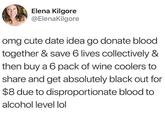 Elena Kilgore @ElenaKilgore omg cute date idea go donate blood together & save 6 lives collectively & then buy a 6 pack of wine coolers to share and get absolutely black out for $8 due to disproportionate blood to alcohol level lol