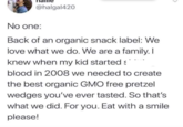 @halgal420 No one: Back of an organic snack label: We love what we do. We are a family. I knew when my kid started blood in 2008 we needed to create the best organic GMO free pretzel wedges you've ever tasted. So that's what we did. For you. Eat with a smile please!