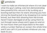 grimelords I want to make an infomercial where it's not clear what the guy's selling. Like he's demonstrating how powerful this vacuum is by sucking up a bowling ball but then he starts showing you how strong the bowling ball is by dropping it on some knives, but then he's showing how the knives haven't been damaged at all by using them to cut through some shoes and it goes on and on for two hours then just loops back to the start while a number flashes on screen the whole time and if you call it it just echoes whatever you say back to you.