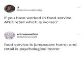 :) @bluehoodiebaby if you have worked in food service AND retail which is worse? entroponatics @dunkleowolf food service is jumpscare horror and retail is psychological horror