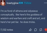 toastyglow Follow I'm so fond of athena and odysseus conceptually. like here's the goddess of wisdom and warfare and craft and art, and here's her pet liar. he does tricks. 7,132 notes on