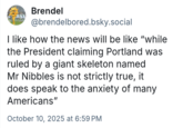 Brendel @brendelbored.bsky.social I like how the news will be like "while the President claiming Portland was ruled by a giant skeleton named Mr Nibbles is not strictly true, it does speak to the anxiety of many Americans" October 10, 2025 at 6:59 PM