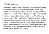 grimeclown If i was a sickly little peasant boy designated by the aristocracy to carry messages back and forth for pennies and you found me against our citys outer wall with a deep wound in my chest from a musket ball and a letter cluthed in my hand and i told you that my dying wish was to have someone read that letter to me so i would know i died for something important and you open it up and you find a single large illustrated diagram of an onion would you tell me what it was? What would you say?