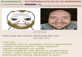 Anonymous 10/19/25(Sun)15:30:51 No.82852840 Anonymous (ID: sQvOPI8v 01/14/20(Tue)18:24:03 No.9383492 coomer.png 872 KB PNG Why does the coomer meme look like me? 120 KB JPG >be me >upload rant to youtube about censorship >video removed for "hate speech" >post complaint on reddit >downvoted to hell account suspended >mfw I can't even tell someone to hang themself for being addicted to p---