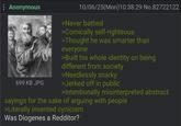 Anonymous 699 KB JPG 10/06/25(Mon) 10:38:29 No.82722122 >Never bathed >Comically self-righteous >Thought he was smarter than everyone >Built his whole identity on being different from society >Needlessly snarky >Jerked off in public >Intentionally misinterpreted abstract sayings for the sake of arguing with people >Literally invented cynicism Was Diogenes a Redditor?