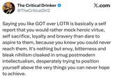 The Critical Drinker ❤ @TheCriticalDri2 X.com Saying you like GOT over LOTR is basically a self report that you would rather mock heroic virtue, self sacrifice, loyalty and bravery than dare to aspire to them, because you know you could never reach them. It's nothing but envy, bitterness and bleak nihilism cloaked in smug postmodern intellectualism, desperately trying to position yourself above the very things you can never hope to achieve.