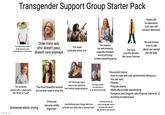 Transgender Support Group Starter Pack Needs HRT for depression. Can't start HRT because depressed. The really young one who's finally allowed to make Older trans lady who doesn't pass, medical decisions for themselves doesn't care anyways WAKE The super politically active one. The clueless but well meaning cisgender therapist who's just trying to keep everything going The trans guy who dresses like Jesse Pinkman No one knows how to talk about sex except the old lady. The nonbinary person with a crazy name like "Brick" or "Leaf" The most beautiful woman you've ever seen in your life. Someone starts crying. imgflip.com Pronouns become wildly important Girl obviously super early in her transition The super autistic one (everyone is but making steady progress. on the spectrum though) Overthinking basic things like how to brush your teeth "like a woman/man." Discussion topics: - How to cope with your government hating you. -You are valid. - Parents. -Polycule drama. - Medically/socially transitioning - Dungeons and Dragons (aka Polycule drama pt. 2) - Avoiding homelessness. Someone shows up with a xenogender and/or neopronouns, doesn't vibe, leaves by next session.