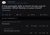 ? то r/AskReddit u/kamasutraeinstein69⚫ 37m A live grenade falls in front of you out of nowhere. What flashes in your mind? Discussion Vote BEST COMMENTS 29 ↑ Share Award randomcanadianuser ⚫ 35m Shrapnel pedroktp.5m Technically correct Reply Vote Vote