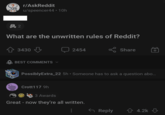 r/AskReddit u/speencer44 • 10h 头 2 What are the unwritten rules of Reddit? 3430 BEST COMMENTS 2454 Share PossiblyExtra_22 5h⚫ Someone has to ask a question abo... Crott117 9h 3 Awards Great - now they're all written. Reply ✩ 4.2k
