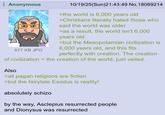 Anonymous BU 677 KB JPG 10/19/25(Sun)21:43:49 No. 18089214 >the world is 6,000 years old >Christians literally hated those who said the world was older >as a result, the world isn't 6,000 years old >but the Mesopotamian civilization is 6,000 years old, and this fits perfectly with creation. The creation of civilization = the creation of the world, just veiled. Also >all pagan religions are fiction >but the fairytale Exodus is reality! absolutely schizo by the way, Asclepius resurrected people and Dionysus was resurrected