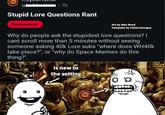 u 7h Stupid Lore Questions Rant Discussion Art by Alex Boyd Template by Fallenchungus Why do people ask the stupidest lore questions? I cant scroll more than 5 minutes without seeing someone asking 40k Lore subs "where does WH40k take place?", or "why do Space Marines do this thing?". 5 Is new to the setting Q