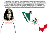 "I Have Killed Many Mexicans; I Do Not Know How Many, For Frequently I Did Not Count Them. Some Of Them Were Not Worth Counting. It Has Been A Long Time Since Then, But Still I Have No Love For The Mexicans. With Me They Were Always Treacherous And Malicious. I am Old Now And Shall Never Go On The War Path Again, But If I Were Young, And Followed The War Path, It Would Lead Me Into Mexico." Geronimo