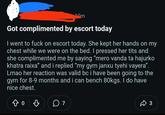 Got complimented by escort today I went to f--- on escort today. She kept her hands on my chest while we were on the bed. I pressed her t--- and she complimented me by saying "mero vanda ta hajurko khatra raixa" and i replied "my gym janxu tyehi vayera". Lmao her reaction was valid bc i have been going to the gym for 8-9 months and i can bench 80kgs. I do have nice chest. 07 3