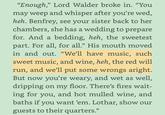 "Enough," Lord Walder broke in. "You may weep and whisper after you're wed, heh. Benfrey, see your sister back to her chambers, she has a wedding to prepare for. And a bedding, heh, the sweetest part. For all, for all." His mouth moved in and out. "We'll have music, such sweet music, and wine, heh, the red will run, and we'll put some wrongs aright. But now you're weary, and wet as well, dripping on my floor. There's fires wait- ing for you, and hot mulled wine, and baths if you want 'em. Lothar, show our guests to their quarters."