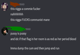 03:53 this n---- a commie f----- nahhhhhhh this n---- F---- communist mane 03:53 p---- is p---- and idc if that flag in her room is as red as her period blood Imma dump the c-- and then jump and run