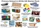 Primary School in 2010s UK Starter Pack SONY One of these knocking around somewhere They brought this out every 7 years or so Broken leg? Gangrene? Brain tumour? Wet paper towel Eating lunch on these bad boys These cakes deserved a Michelin star Everyone obsessing over these for like two weeks in 2017 Biff, Chip & Kipper Companion The left handed kids had to use The drying rack++ these scissors made with mematic Don't do that! You'll crack your head "He's got the whole world in his hands!" DO TE UFF Berol open No one wanted to sit on that part of the bench NEW DESIGN